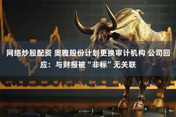 网络炒股配资 奥雅股份计划更换审计机构 公司回应：与财报被“非标”无关联