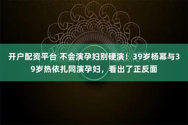 开户配资平台 不会演孕妇别硬演!39岁杨幂与39岁热依扎同演孕妇,看出了正反面