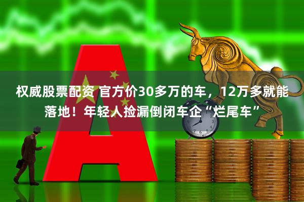 权威股票配资 官方价30多万的车,12万多就能落地!年轻人捡漏倒闭车企“烂尾车”