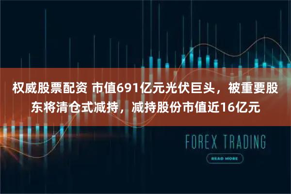 权威股票配资 市值691亿元光伏巨头,被重要股东将清仓式减持,减持股份市值近16亿元