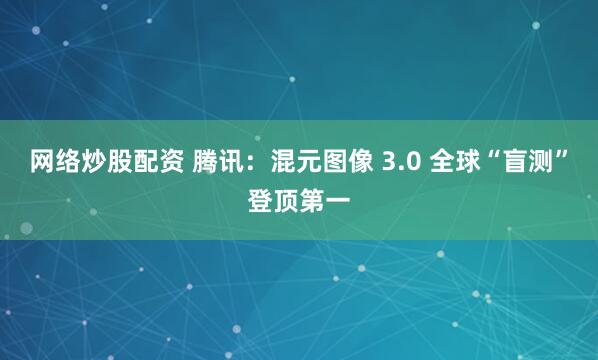 网络炒股配资 腾讯:混元图像 3.0 全球“盲测”登顶第一