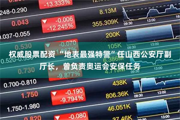 权威股票配资 “地表最强特警”任山西公安厅副厅长，曾负责奥运会安保任务