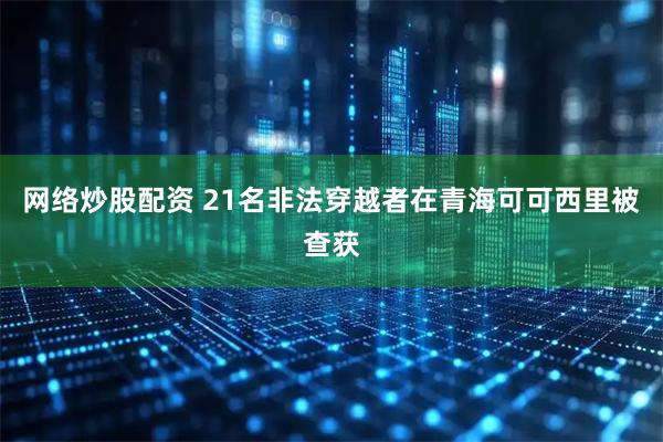 网络炒股配资 21名非法穿越者在青海可可西里被查获