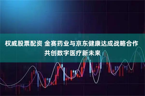 权威股票配资 金赛药业与京东健康达成战略合作 共创数字医疗新未来