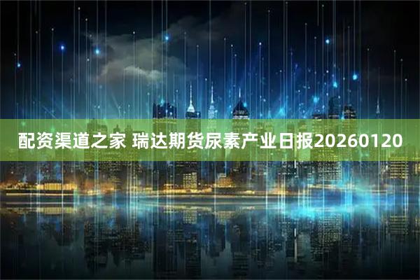 配资渠道之家 瑞达期货尿素产业日报20260120