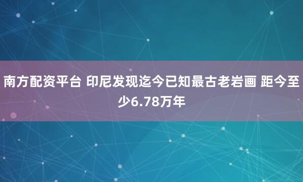 南方配资平台 印尼发现迄今已知最古老岩画 距今至少6.78万年