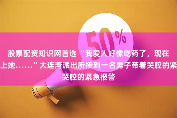 股票配资知识网首选 “我爱人好像吃药了,现在联系不上她……”大连湾派出所接到一名男子带着哭腔的紧急报警