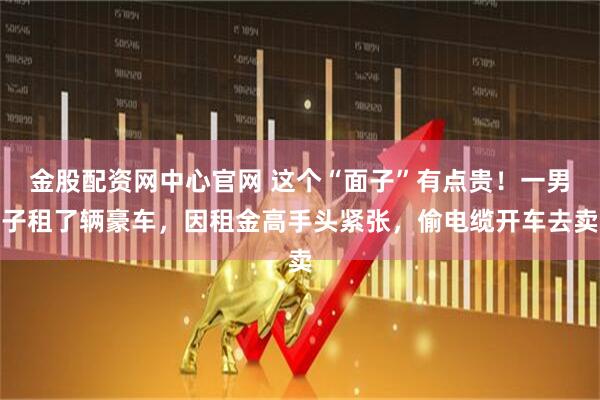 金股配资网中心官网 这个“面子”有点贵!一男子租了辆豪车,因租金高手头紧张,偷电缆开车去卖