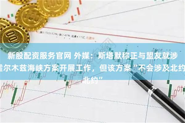 新股配资服务官网 外媒：斯塔默称正与盟友就涉霍尔木兹海峡方案开展工作，但该方案“不会涉及北约”