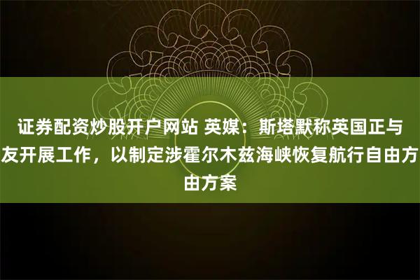 证券配资炒股开户网站 英媒：斯塔默称英国正与盟友开展工作，以制定涉霍尔木兹海峡恢复航行自由方案
