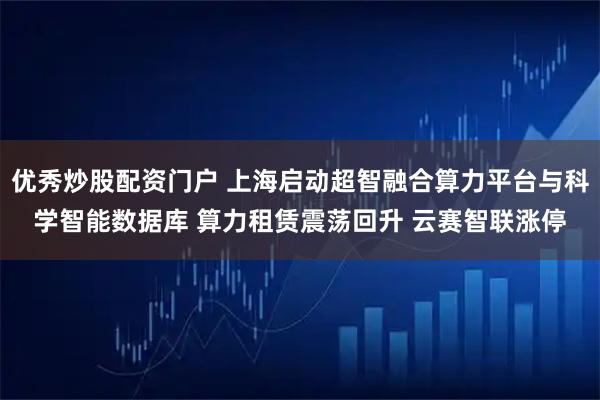 优秀炒股配资门户 上海启动超智融合算力平台与科学智能数据库 算力租赁震荡回升 云赛智联涨停