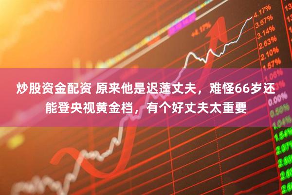 炒股资金配资 原来他是迟蓬丈夫，难怪66岁还能登央视黄金档，有个好丈夫太重要