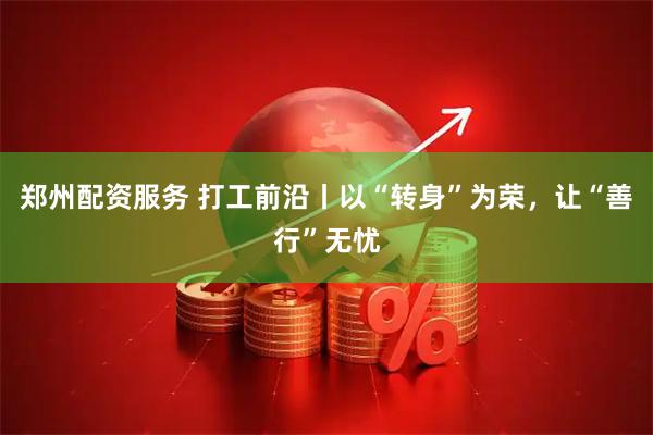 郑州配资服务 打工前沿丨以“转身”为荣，让“善行”无忧