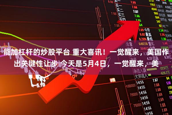 能加杠杆的炒股平台 重大喜讯！一觉醒来，美国作出关键性让步 今天是5月4日，一觉醒来，美