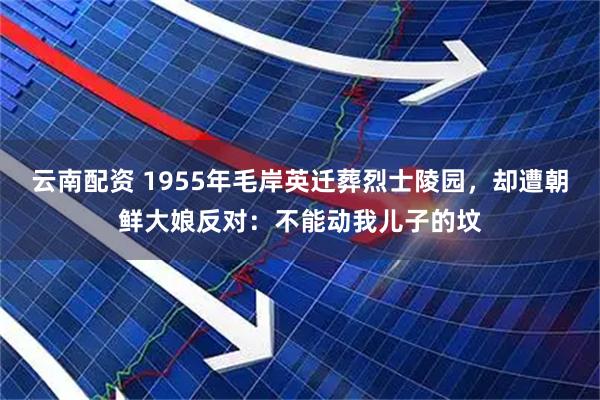 云南配资 1955年毛岸英迁葬烈士陵园，却遭朝鲜大娘反对：不能动我儿子的坟