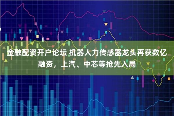 金融配资开户论坛 机器人力传感器龙头再获数亿融资，上汽、中芯等抢先入局