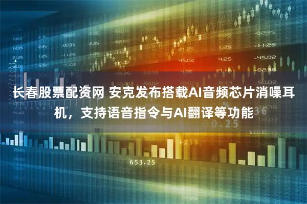 长春股票配资网 安克发布搭载AI音频芯片消噪耳机，支持语音指令与AI翻译等功能