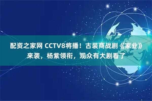 配资之家网 CCTV8将播！古装商战剧《家业》来袭，杨紫领衔，观众有大剧看了