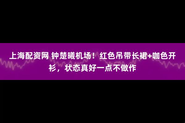 上海配资网 钟楚曦机场！红色吊带长裙+咖色开衫，状态真好一点不做作