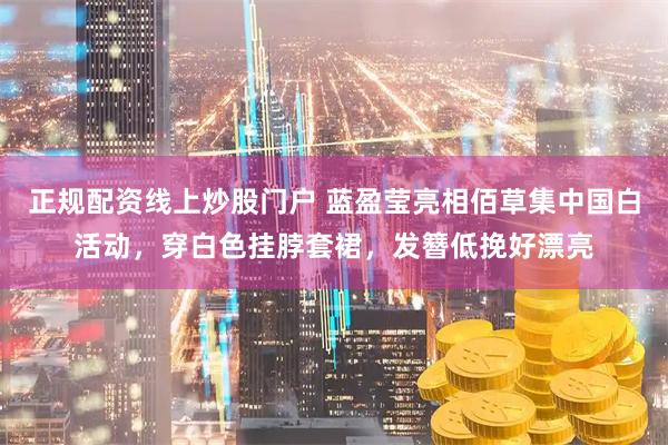 正规配资线上炒股门户 蓝盈莹亮相佰草集中国白活动，穿白色挂脖套裙，发簪低挽好漂亮