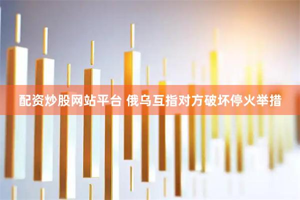 配资炒股网站平台 俄乌互指对方破坏停火举措