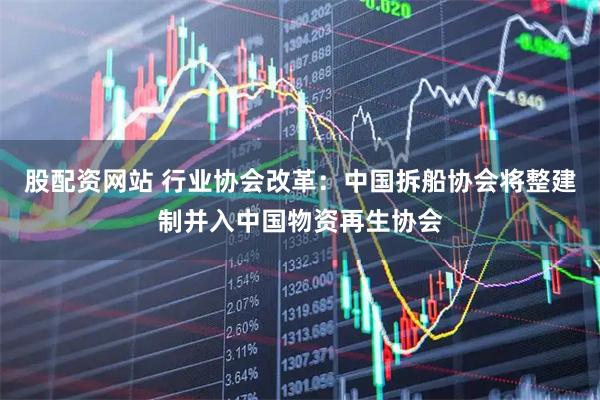 股配资网站 行业协会改革：中国拆船协会将整建制并入中国物资再生协会