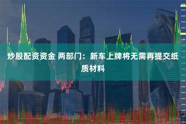 炒股配资资金 两部门:新车上牌将无需再提交纸质材料
