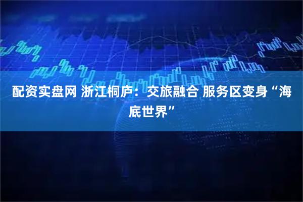 配资实盘网 浙江桐庐：交旅融合 服务区变身“海底世界”