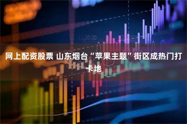 网上配资股票 山东烟台“苹果主题”街区成热门打卡地